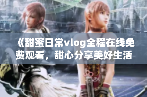 《甜蜜日常vlog全程在線免費觀看，甜心分享美好生活！》