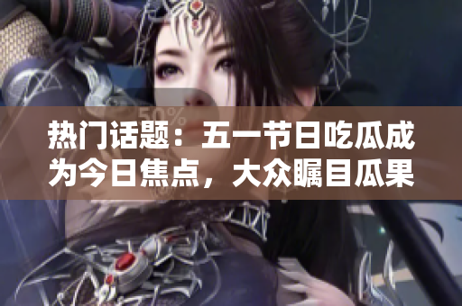 熱門話題：五一節日吃瓜成為今日焦點，大眾矚目瓜果豐富多樣