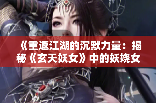 《重返江湖的沉默力量：揭秘《玄天妖女》中的妖嬈女主角》