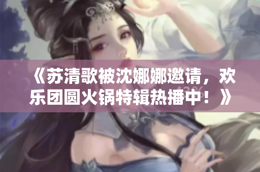 《蘇清歌被沈娜娜邀請，歡樂團圓火鍋特輯熱播中！》
