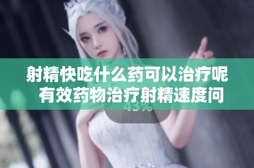 射精快吃什么藥可以治療呢  有效藥物治療射精速度問題