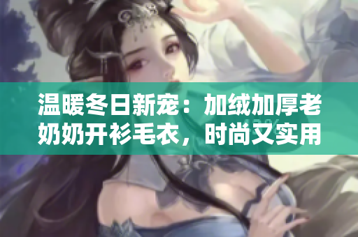 溫暖冬日新寵：加絨加厚老奶奶開衫毛衣，時尚又實用