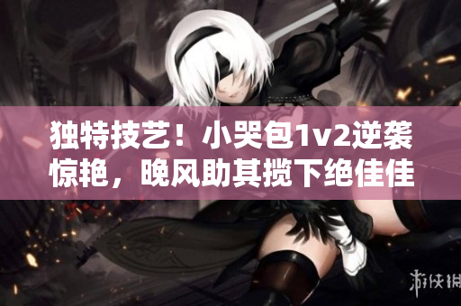 獨(dú)特技藝！小哭包1v2逆襲驚艷，晚風(fēng)助其攬下絕佳佳績(jī)