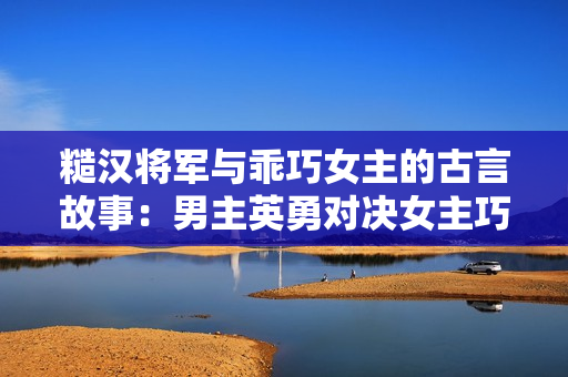 糙漢將軍與乖巧女主的古言故事：男主英勇對決女主巧思