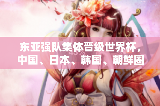 東亞強(qiáng)隊(duì)集體晉級(jí)世界杯，中國(guó)、日本、韓國(guó)、朝鮮圈粉無數(shù)