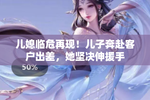兒媳臨危再現！兒子奔赴客戶出差，她堅決伸援手