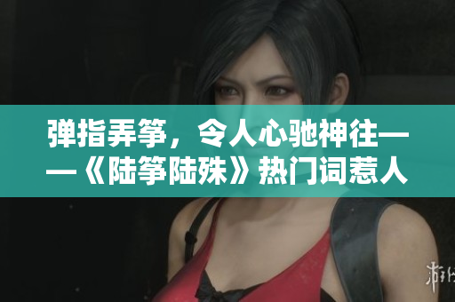 彈指弄箏，令人心馳神往——《陸箏陸殊》熱門詞惹人關注