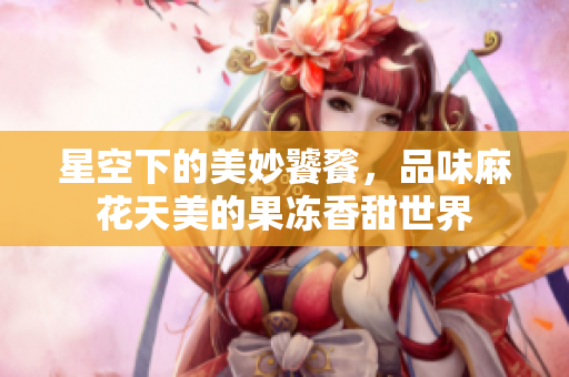 星空下的美妙饕餮，品味麻花天美的果凍香甜世界