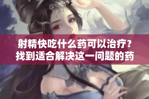 射精快吃什么藥可以治療？找到適合解決這一問題的藥物方案