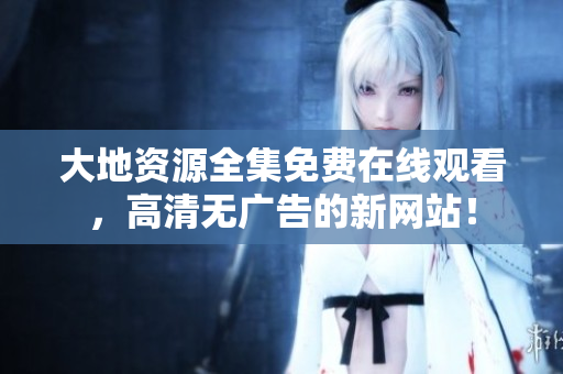 大地資源全集免費在線觀看，高清無廣告的新網站！