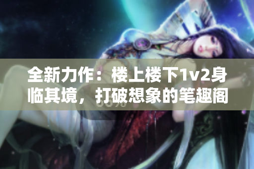 全新力作：樓上樓下1v2身臨其境，打破想象的筆趣閣之旅