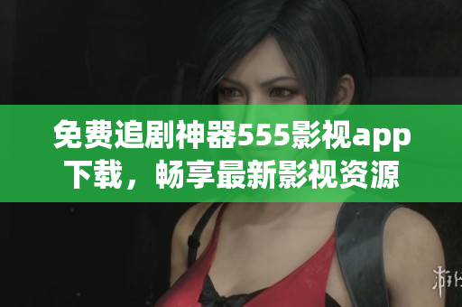 免費追劇神器555影視app下載，暢享最新影視資源