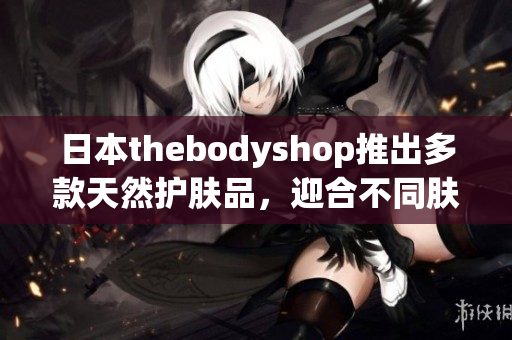 日本thebodyshop推出多款天然護(hù)膚品，迎合不同膚質(zhì)需求