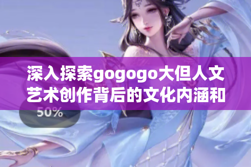 深入探索gogogo大但人文藝術創作背后的文化內涵和風采