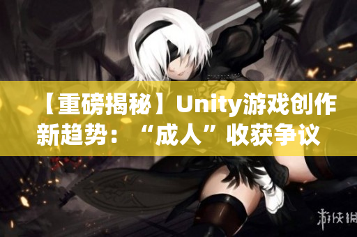 【重磅揭秘】Unity游戲創作新趨勢：“成人”收獲爭議及成功