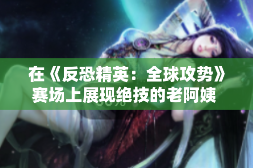 在《反恐精英：全球攻勢(shì)》賽場(chǎng)上展現(xiàn)絕技的老阿姨 