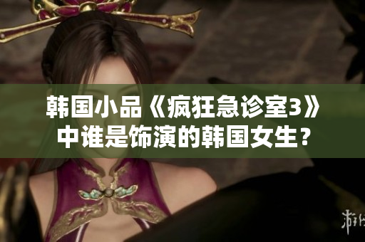 韓國小品《瘋狂急診室3》中誰是飾演的韓國女生？