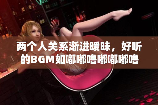 兩個人關系漸進曖昧，好聽的BGM如嘟嘟嚕嘟嘟嘟嚕常伴其間