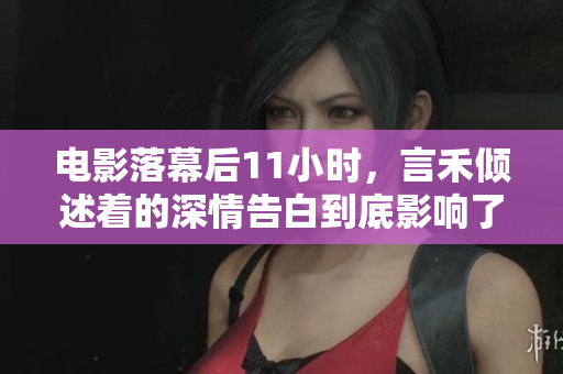 電影落幕后11小時，言禾傾述著的深情告白到底影響了多少人？