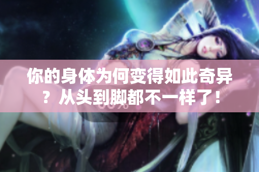 你的身體為何變得如此奇異？從頭到腳都不一樣了！