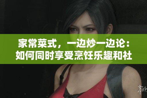 家常菜式，一邊炒一邊論：如何同時享受烹飪樂趣和社交愉悅
