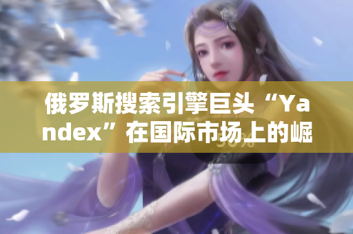 俄羅斯搜索引擎巨頭“Yandex”在國際市場上的崛起