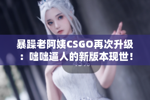 暴躁老阿姨CSGO再次升級：咄咄逼人的新版本現世！