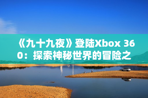 《九十九夜》登陸Xbox 360：探索神秘世界的冒險之旅