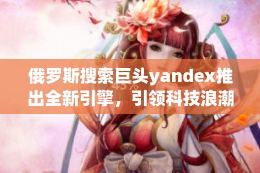 俄羅斯搜索巨頭yandex推出全新引擎，引領(lǐng)科技浪潮