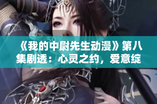 《我的中尉先生動漫》第八集劇透：心靈之約，愛意綻放！