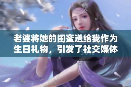 老婆將她的閨蜜送給我作為生日禮物，引發了社交媒體上熱議