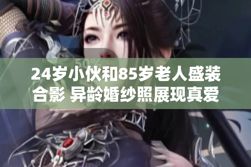 24歲小伙和85歲老人盛裝合影 異齡婚紗照展現真愛