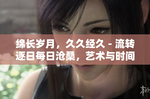 綿長歲月，久久經久 - 流轉逐日每日滄桑，藝術與時間的厚積寶藏