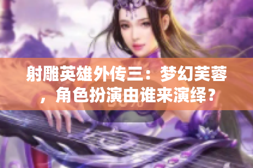 射雕英雄外傳三：夢幻芙蓉，角色扮演由誰來演繹？