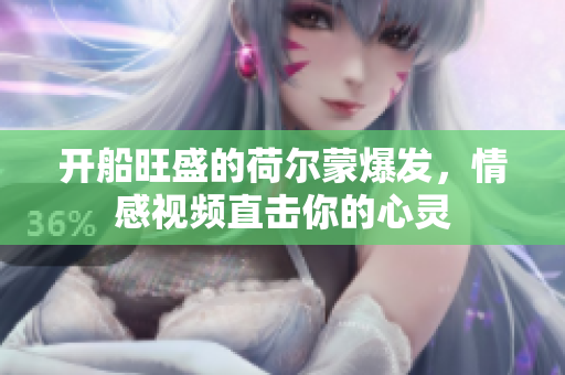 開(kāi)船旺盛的荷爾蒙爆發(fā)，情感視頻直擊你的心靈