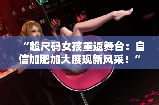 “超尺碼女孩重返舞臺(tái)：自信加肥加大展現(xiàn)新風(fēng)采！”