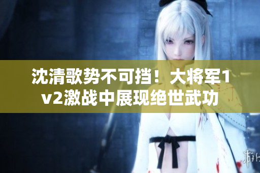 沈清歌勢不可擋！大將軍1v2激戰(zhàn)中展現(xiàn)絕世武功