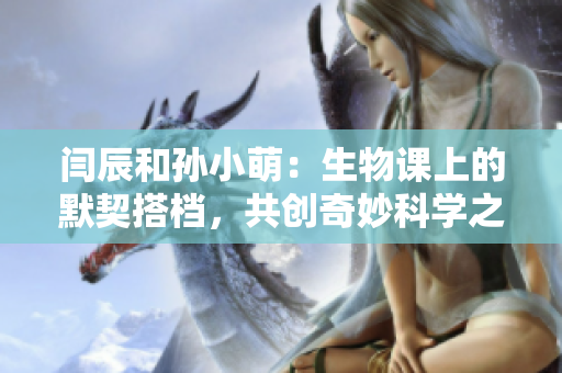閆辰和孫小萌：生物課上的默契搭檔，共創奇妙科學之旅