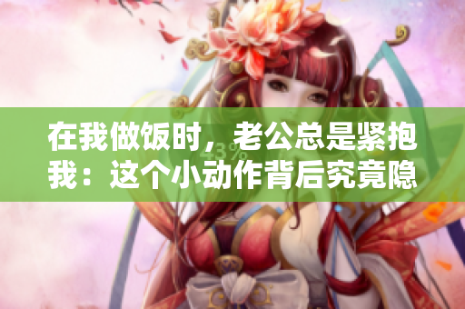 在我做飯時，老公總是緊抱我：這個小動作背后究竟隱藏著什么？
