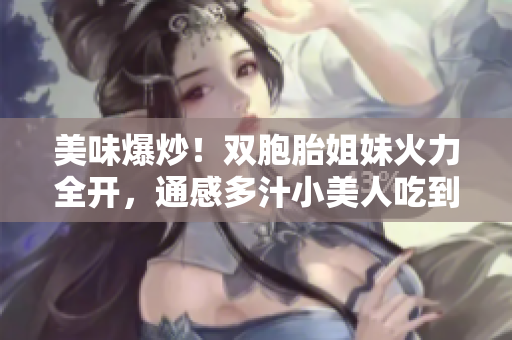 美味爆炒！雙胞胎姐妹火力全開，通感多汁小美人吃到停不下來