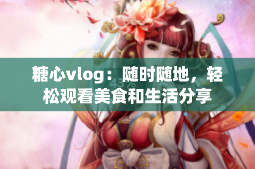 糖心vlog：隨時隨地，輕松觀看美食和生活分享