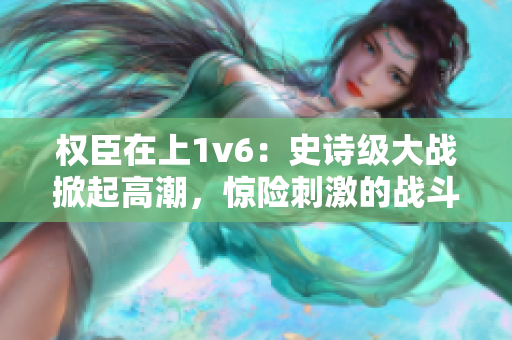 權(quán)臣在上1v6：史詩級大戰(zhàn)掀起高潮，驚險刺激的戰(zhàn)斗場面全方位呈現(xiàn)