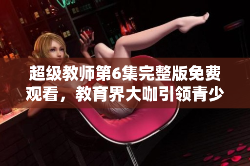 超級教師第6集完整版免費觀看，教育界大咖引領青少年成長