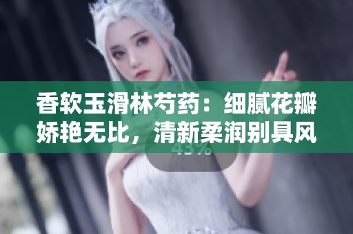 香軟玉滑林芍藥：細膩花瓣嬌艷無比，清新柔潤別具風采