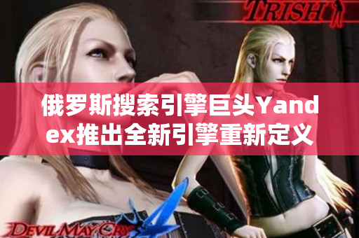 俄羅斯搜索引擎巨頭Yandex推出全新引擎重新定義用戶搜索體驗