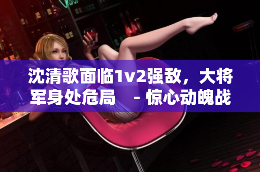 沈清歌面臨1v2強敵，大將軍身處危局　- 驚心動魄戰(zhàn)斗紀實