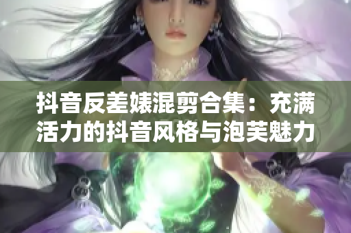 抖音反差婊混剪合集：充滿活力的抖音風(fēng)格與泡芙魅力碰撞！
