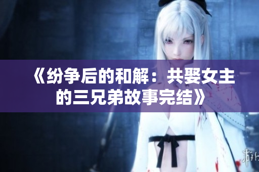 《紛爭后的和解：共娶女主的三兄弟故事完結》