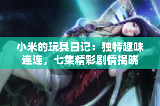 小米的玩具日記：獨(dú)特趣味連連，七集精彩劇情揭曉