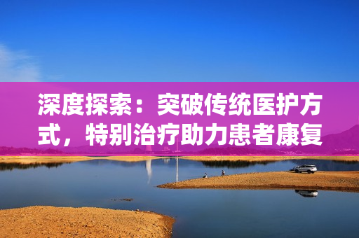 深度探索：突破傳統醫護方式，特別治療助力患者康復